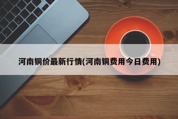 河南铜价最新行情(河南铜费用今日费用)