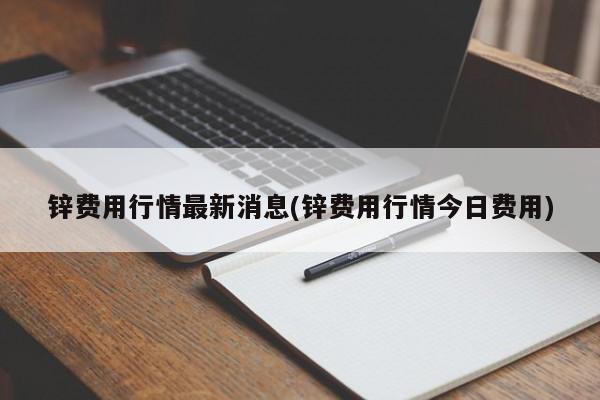 锌费用行情最新消息(锌费用行情今日费用)