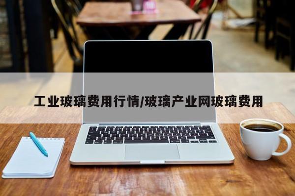 工业玻璃费用行情/玻璃产业网玻璃费用
