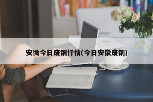 安微今日废铜行情(今日安徽废铜)