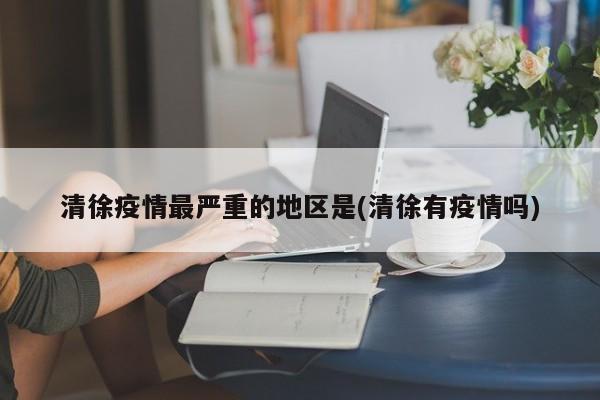 清徐疫情最严重的地区是(清徐有疫情吗)