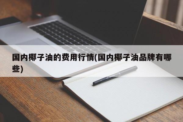 国内椰子油的费用行情(国内椰子油品牌有哪些)