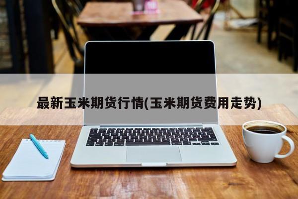 最新玉米期货行情(玉米期货费用走势)
