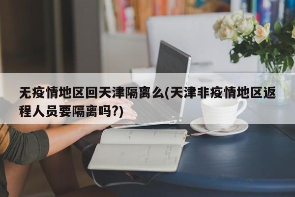 无疫情地区回天津隔离么(天津非疫情地区返程人员要隔离吗?)