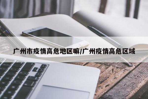 广州市疫情高危地区嘛/广州疫情高危区域