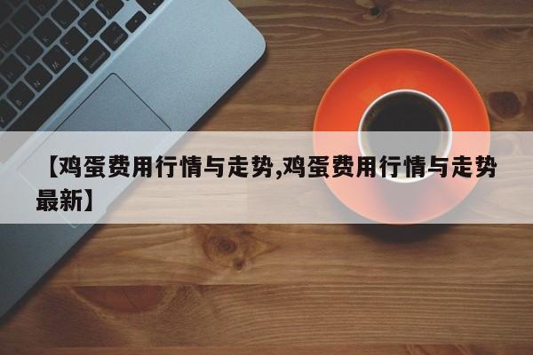 【鸡蛋费用行情与走势,鸡蛋费用行情与走势最新】