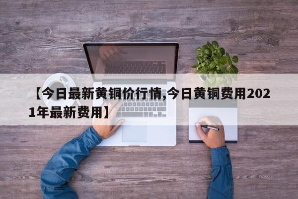【今日最新黄铜价行情,今日黄铜费用2021年最新费用】