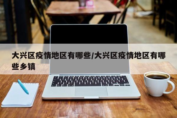 大兴区疫情地区有哪些/大兴区疫情地区有哪些乡镇