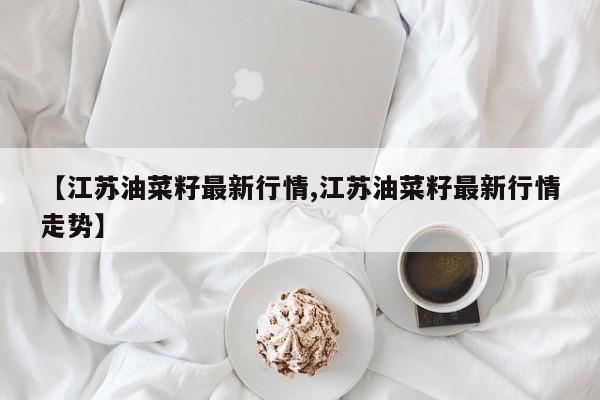 【江苏油菜籽最新行情,江苏油菜籽最新行情走势】