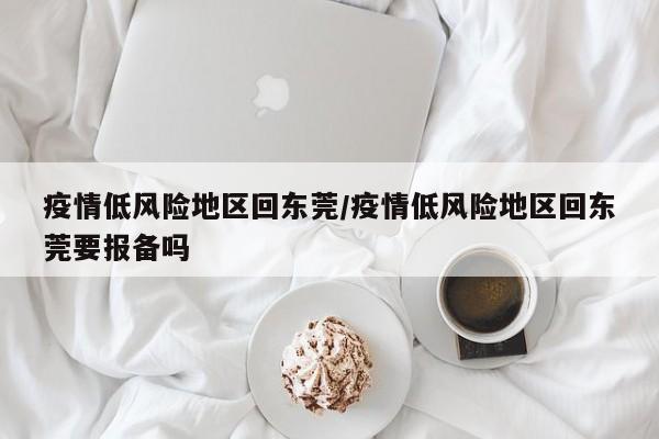 疫情低风险地区回东莞/疫情低风险地区回东莞要报备吗