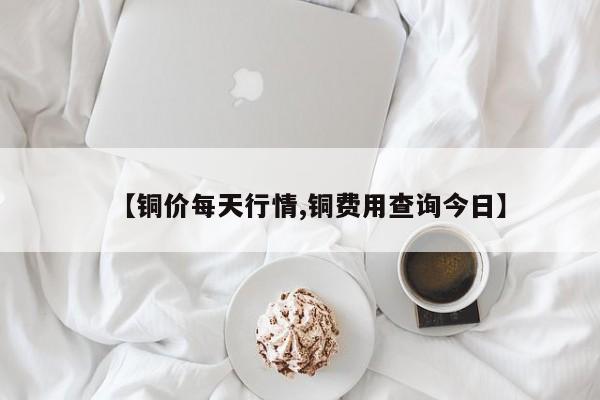 【铜价每天行情,铜费用查询今日】