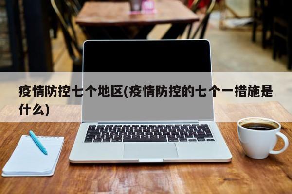 疫情防控七个地区(疫情防控的七个一措施是什么)