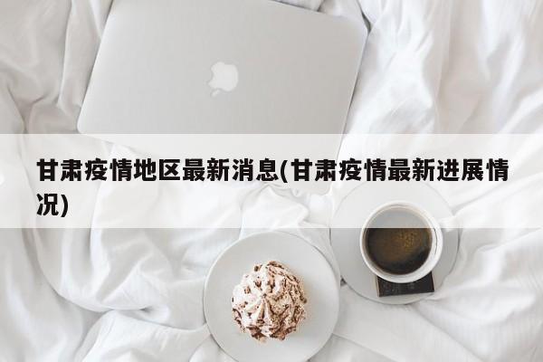 甘肃疫情地区最新消息(甘肃疫情最新进展情况)