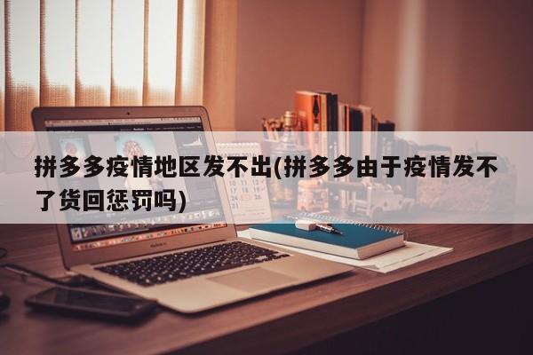 拼多多疫情地区发不出(拼多多由于疫情发不了货回惩罚吗)