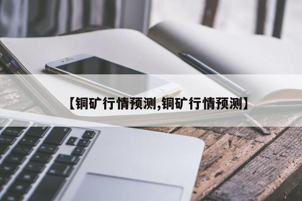 【铜矿行情预测,铜矿行情预测】