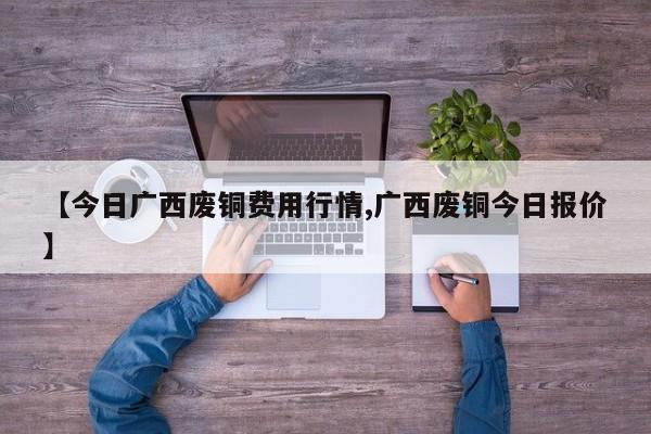 【今日广西废铜费用行情,广西废铜今日报价】
