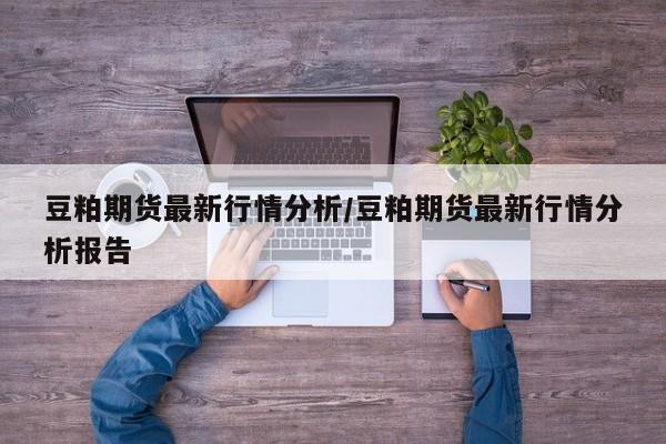 豆粕期货最新行情分析/豆粕期货最新行情分析报告