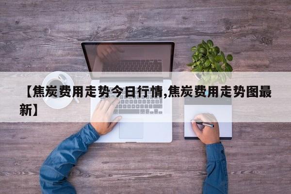 【焦炭费用走势今日行情,焦炭费用走势图最新】