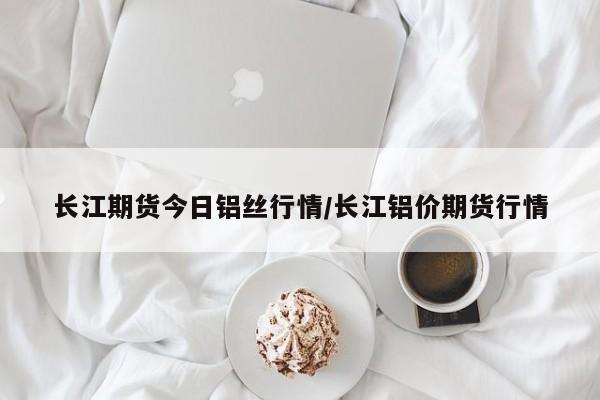 长江期货今日铝丝行情/长江铝价期货行情