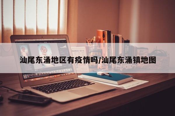 汕尾东涌地区有疫情吗/汕尾东涌镇地图