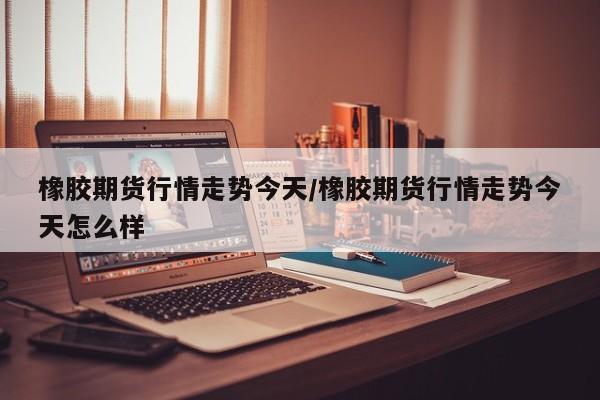 橡胶期货行情走势今天/橡胶期货行情走势今天怎么样