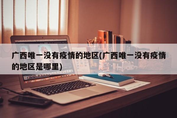 广西唯一没有疫情的地区(广西唯一没有疫情的地区是哪里)