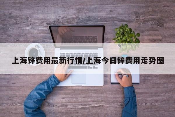 上海锌费用最新行情/上海今日锌费用走势图