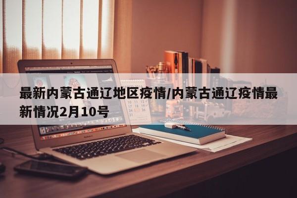 最新内蒙古通辽地区疫情/内蒙古通辽疫情最新情况2月10号
