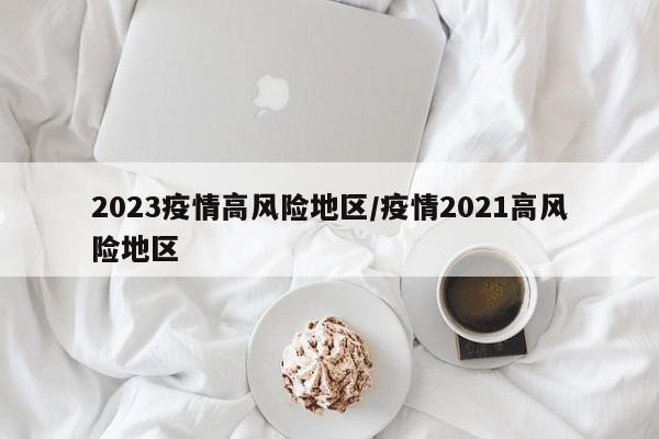 2023疫情高风险地区/疫情2021高风险地区