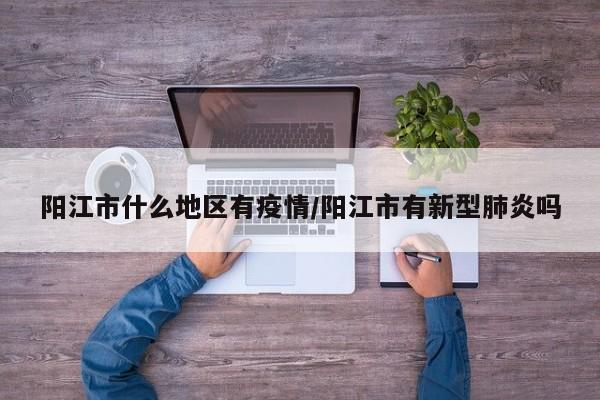 阳江市什么地区有疫情/阳江市有新型肺炎吗