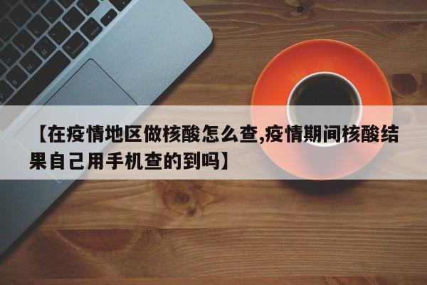 【在疫情地区做核酸怎么查,疫情期间核酸结果自己用手机查的到吗】