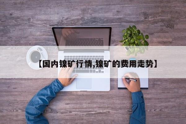 【国内镍矿行情,镍矿的费用走势】