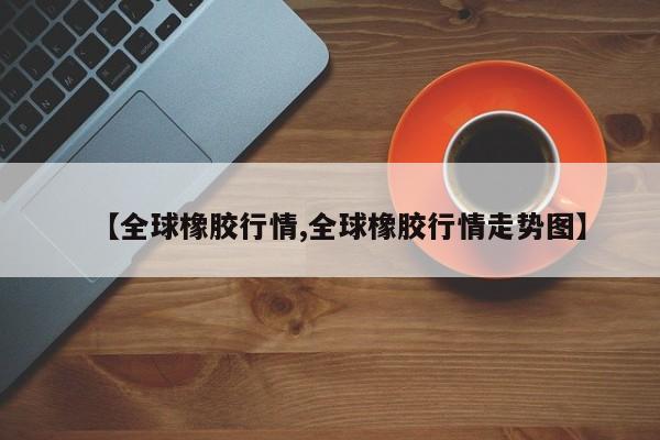 【全球橡胶行情,全球橡胶行情走势图】