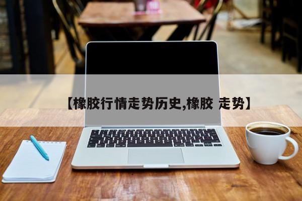 【橡胶行情走势历史,橡胶 走势】