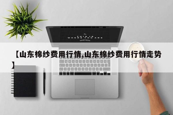 【山东棉纱费用行情,山东棉纱费用行情走势】
