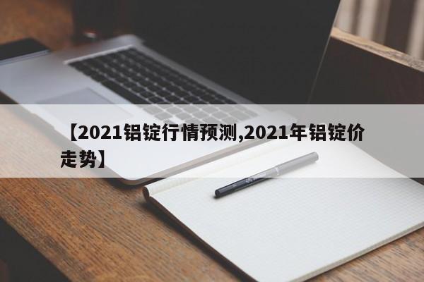 【2021铝锭行情预测,2021年铝锭价走势】