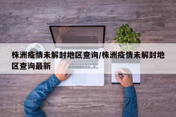 株洲疫情未解封地区查询/株洲疫情未解封地区查询最新