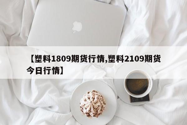 【塑料1809期货行情,塑料2109期货今日行情】