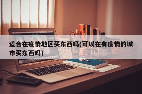 适合在疫情地区买东西吗(可以在有疫情的城市买东西吗)