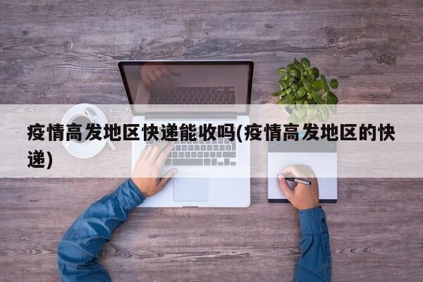 疫情高发地区快递能收吗(疫情高发地区的快递)