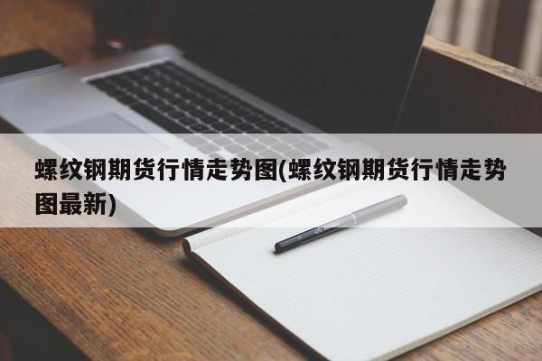 螺纹钢期货行情走势图(螺纹钢期货行情走势图最新)