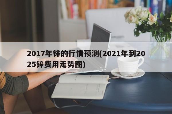 2017年锌的行情预测(2021年到2025锌费用走势图)