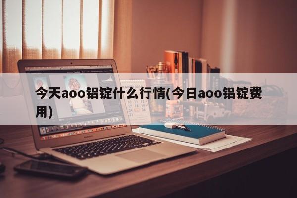 今天aoo铝锭什么行情(今日aoo铝锭费用)