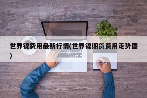 世界镍费用最新行情(世界镍期货费用走势图)