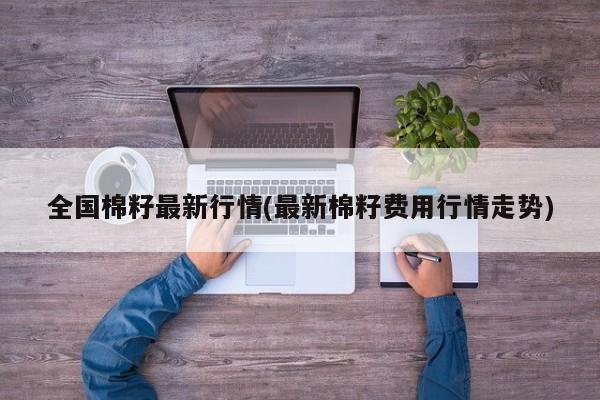全国棉籽最新行情(最新棉籽费用行情走势)