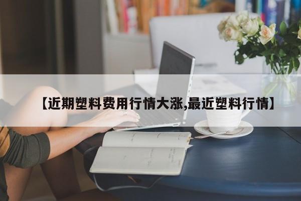 【近期塑料费用行情大涨,最近塑料行情】