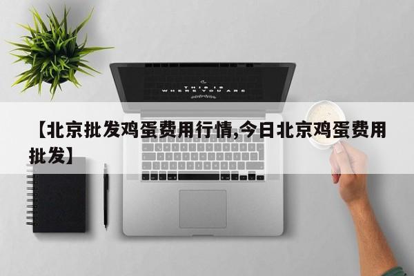 【北京批发鸡蛋费用行情,今日北京鸡蛋费用批发】