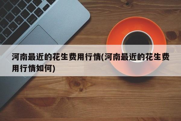 河南最近的花生费用行情(河南最近的花生费用行情如何)