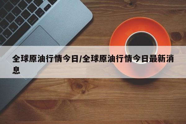 全球原油行情今日/全球原油行情今日最新消息