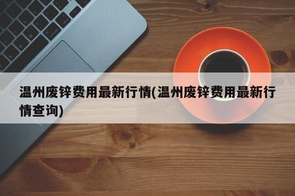 温州废锌费用最新行情(温州废锌费用最新行情查询)
